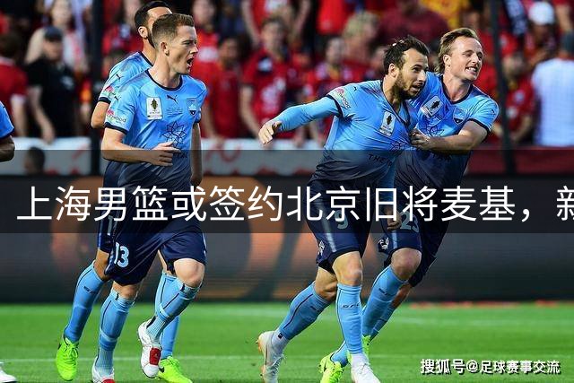 上海男篮或签约北京旧将麦基，新赛季争冠阵容再添强援