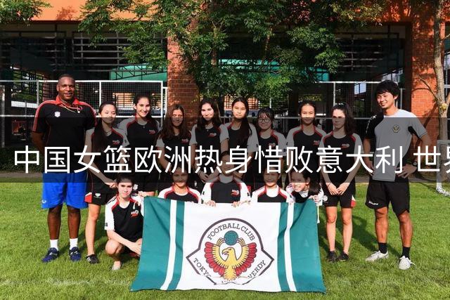 中国女篮欧洲热身惜败意大利 世界杯同组对手先机试阵