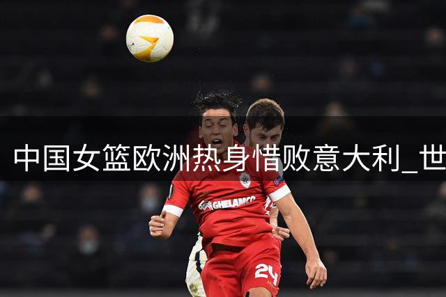 中国女篮欧洲热身惜败意大利 世界杯同组对手先机试阵