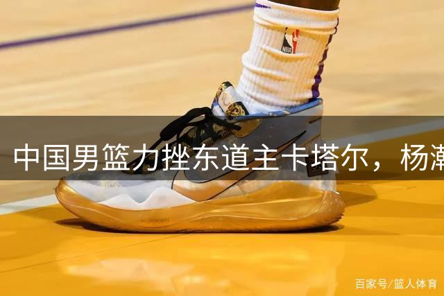 中国男篮力挫东道主卡塔尔，杨瀚森表现抢眼