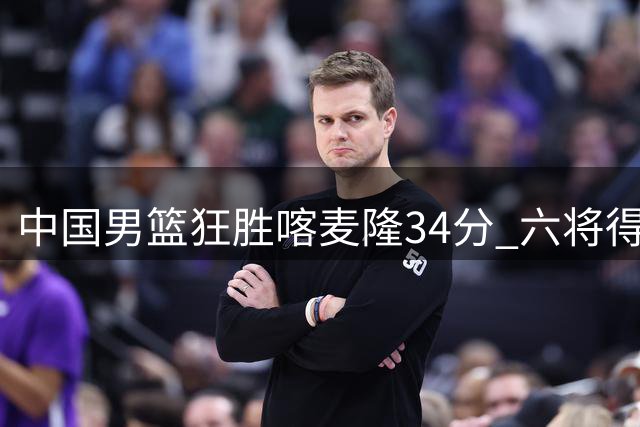 中国男篮狂胜喀麦隆34分 六将得分上双闪耀团结杯首战