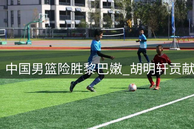 中国男篮险胜黎巴嫩 胡明轩贡献8分1篮板