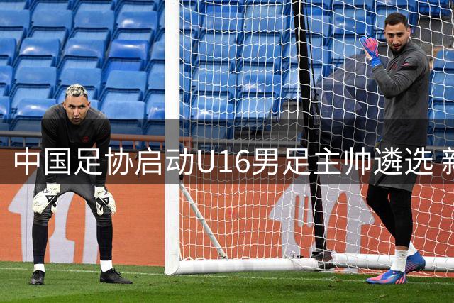 中国足协启动U16男足主帅遴选 新生代教头或执掌青年军教鞭