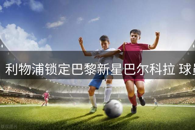 利物浦锁定巴黎新星巴尔科拉 球员个人条款已无悬念