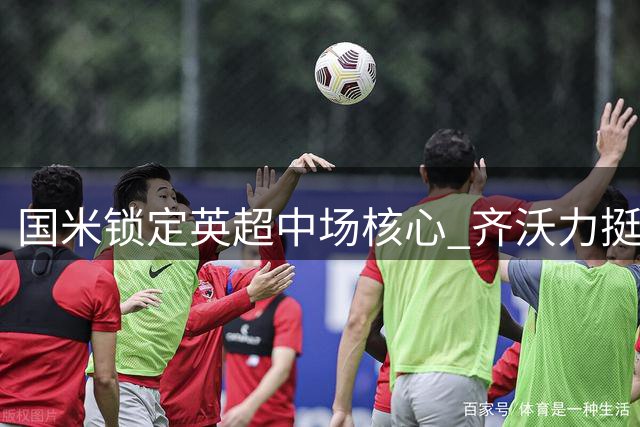 国米锁定英超中场核心 齐沃力挺琼斯加盟计划
