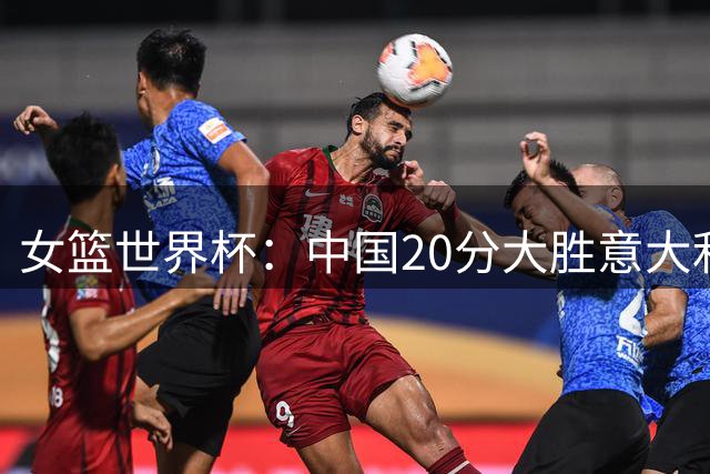 女篮世界杯：中国20分大胜意大利锁D组第二 韩旭19+10杨舒予15+5