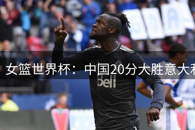 女篮世界杯：中国20分大胜意大利锁D组第二 韩旭19+10杨舒予15+5