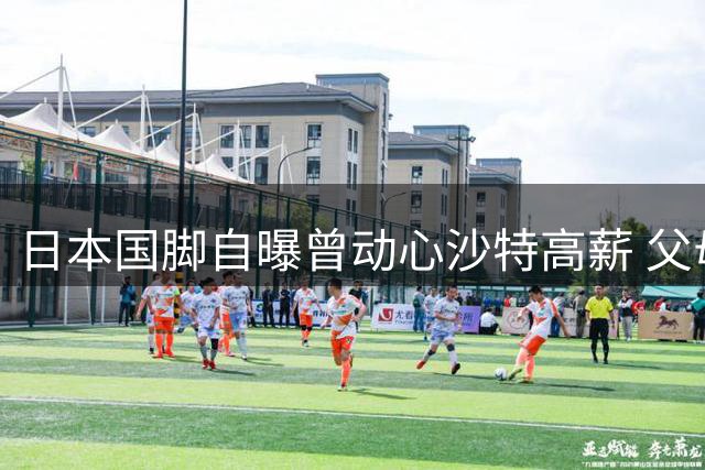 日本国脚自曝曾动心沙特高薪 父母反对成留英关键