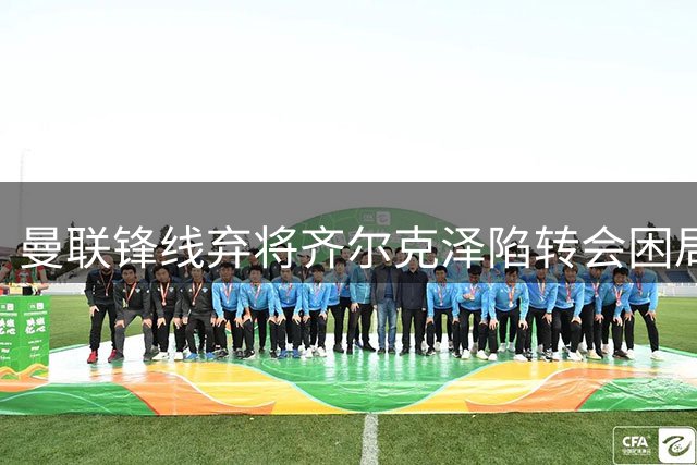 曼联锋线弃将齐尔克泽陷转会困局 阿莫林掌舵米兰彻底关闭回归路