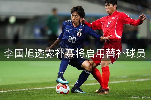 李国旭透露补赛将启用替补球员 昔日主力门将或迎复出良机