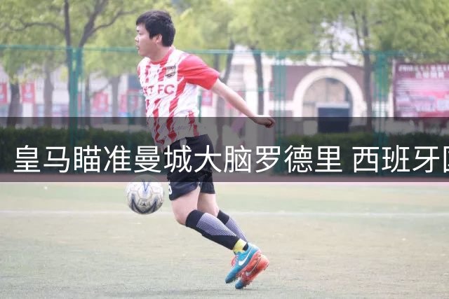 皇马瞄准曼城大脑罗德里 西班牙国脚或成克罗斯最佳接班人