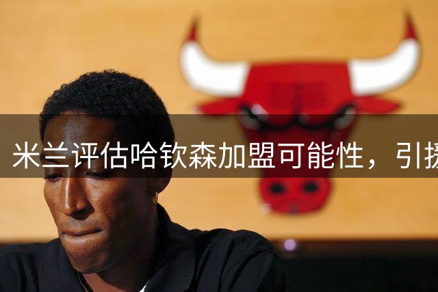 米兰评估哈钦森加盟可能性，引援态度审慎