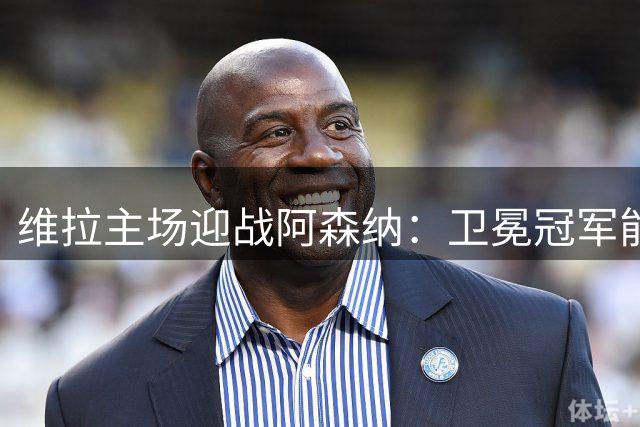 维拉主场迎战阿森纳：卫冕冠军能否延续客场强势？