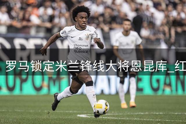 罗马锁定米兰锋线大将恩昆库 红黑军团坚决留人