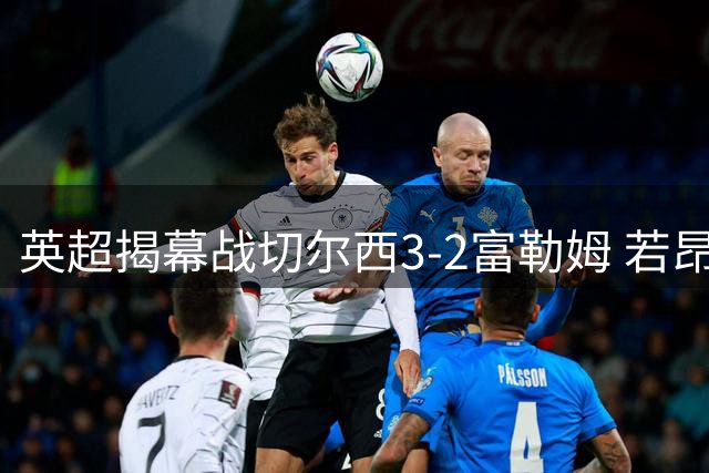 英超揭幕战切尔西3-2富勒姆 若昂·佩德罗31秒创最快纪录