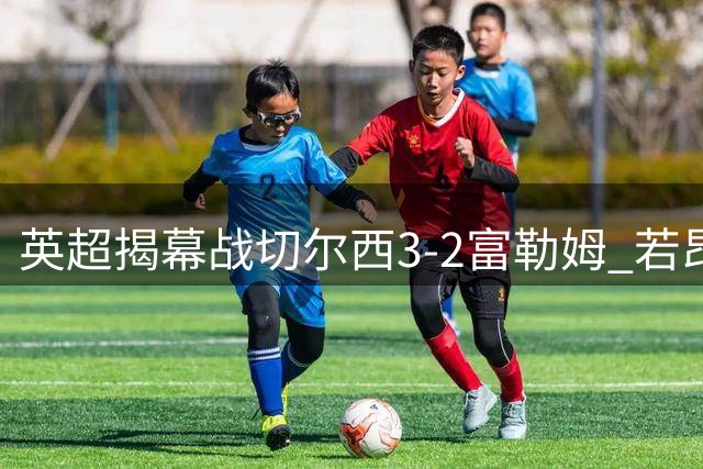英超揭幕战切尔西3-2富勒姆 若昂·佩德罗31秒创最快纪录
