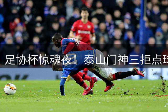 足协杯惊魂夜！泰山门神三拒点球 克雷桑绝平救主晋级八强
