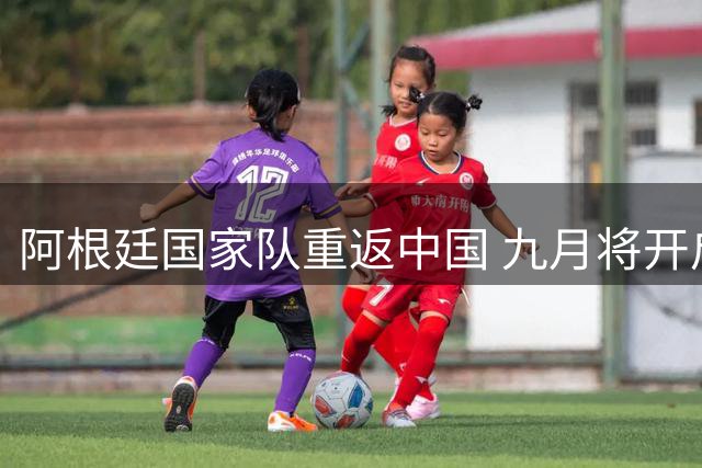 阿根廷国家队重返中国 九月将开启两场友谊赛对决