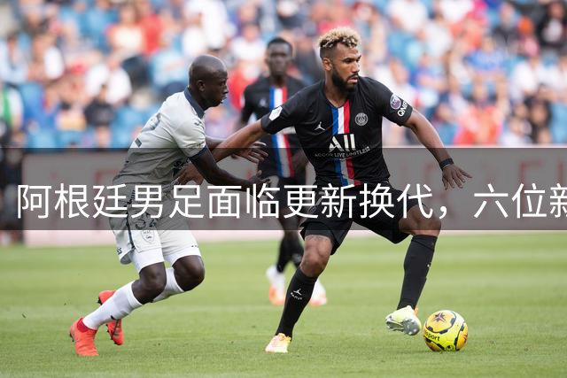 阿根廷男足面临更新换代，六位新星亟待上位