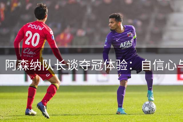 阿森纳队长谈夺冠体验：自信心与沉稳双重提升