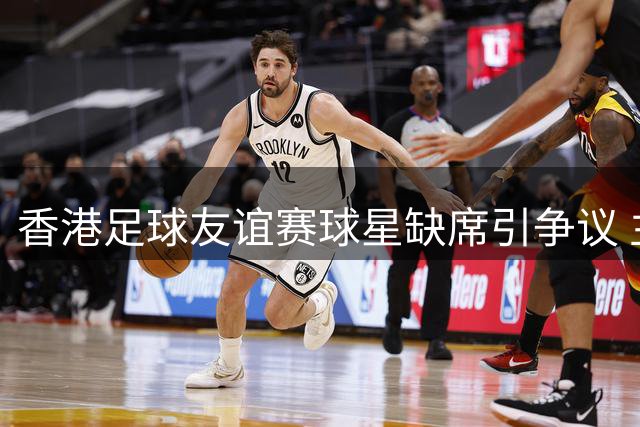 香港足球友谊赛球星缺席引争议 主办方澄清宣传策略