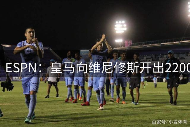 ESPN：皇马向维尼修斯开出2200万欧续约年薪，球员索要3000万
