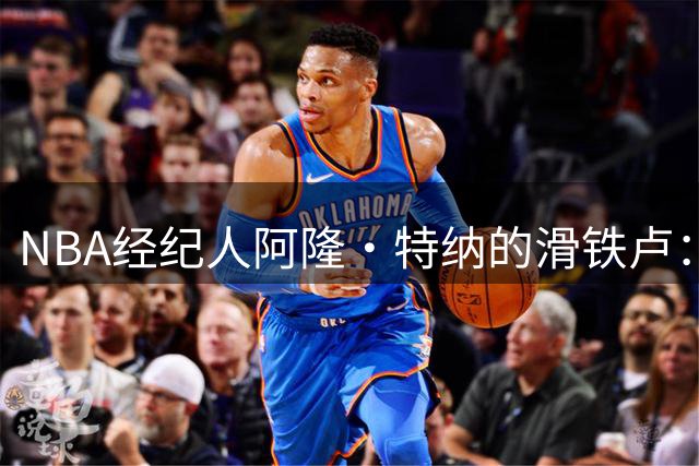 NBA经纪人阿隆·特纳的滑铁卢：从1.25亿合同流失到球员丑闻缠身
